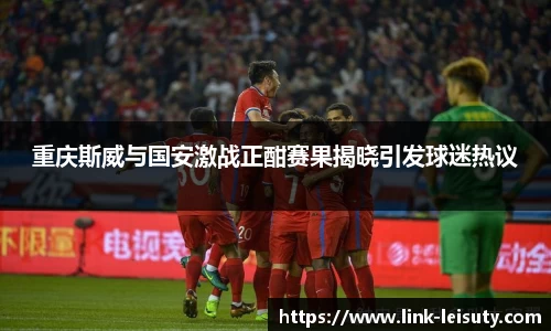 重庆斯威与国安激战正酣赛果揭晓引发球迷热议